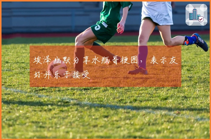 埃泽幽默分享水瓶哥梗图，表示友好并乐于接受