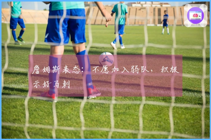 詹姆斯表态：不愿加入弱队，积极示好马刺
